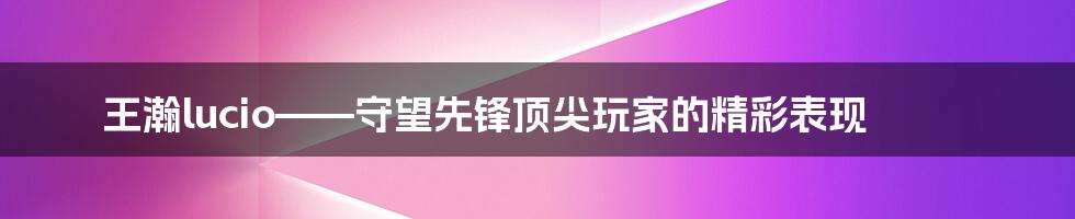 王瀚lucio——守望先锋顶尖玩家的精彩表现