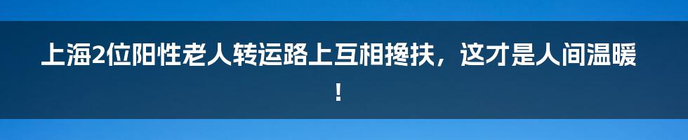 上海2位阳性老人转运路上互相搀扶,这才是人间温暖!