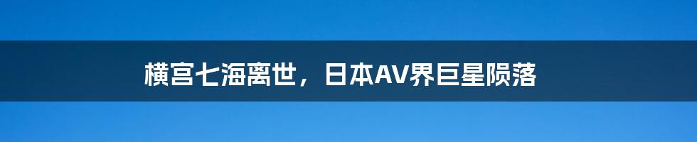 横宫七海离世,日本AV界巨星陨落
