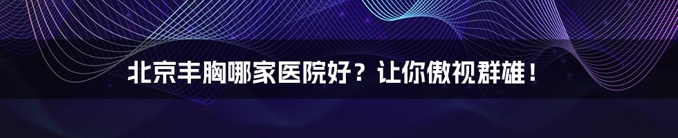 北京丰胸哪家医院好?让你傲视群雄!