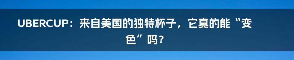 UBERCUP:来自美国的独特杯子,它真的能“变色”吗?