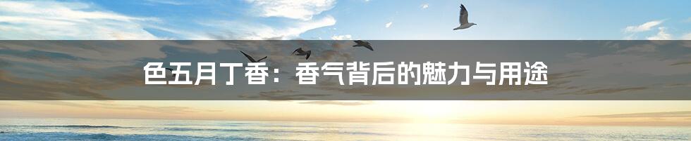 色五月丁香:香气背后的魅力与用途