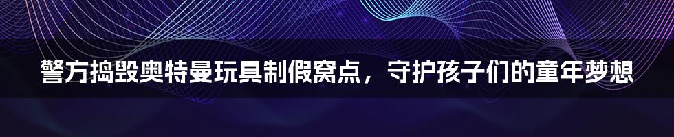警方捣毁奥特曼玩具制假窝点,守护孩子们的童年梦想