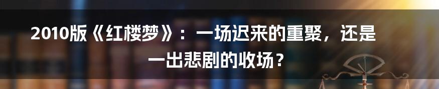 2010版《红楼梦》:一场迟来的重聚,还是一出悲剧的收场?