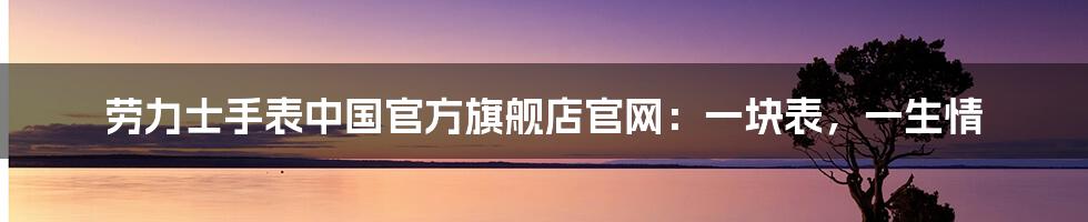 劳力士手表中国官方旗舰店官网:一块表,一生情