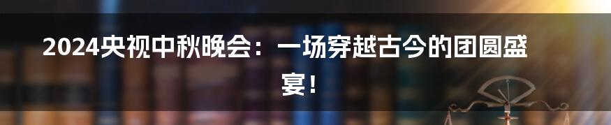 2024央视中秋晚会:一场穿越古今的团圆盛宴!