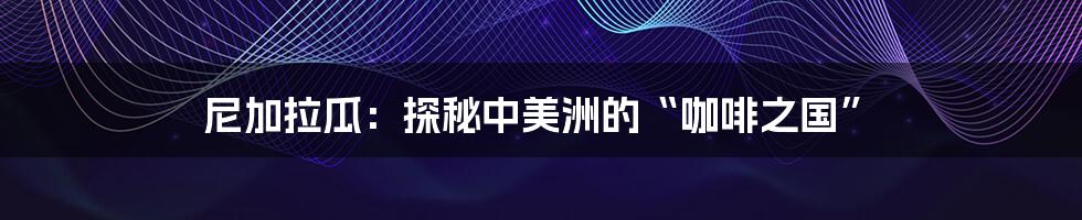 尼加拉瓜:探秘中美洲的“咖啡之国”