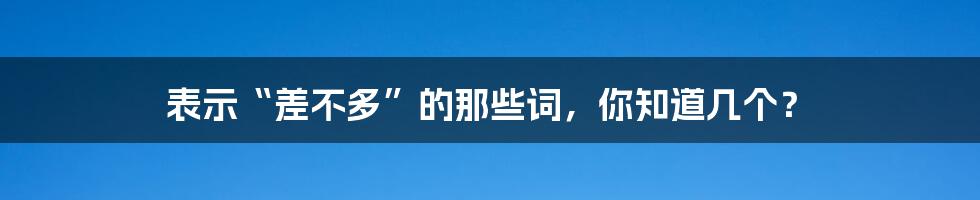 表示“差不多”的那些词,你知道几个?