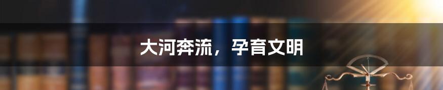 大河奔流,孕育文明
