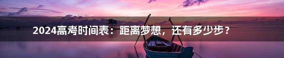 2024高考时间表:距离梦想,还有多少步?