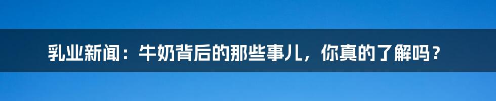 乳业新闻:牛奶背后的那些事儿,你真的了解吗?