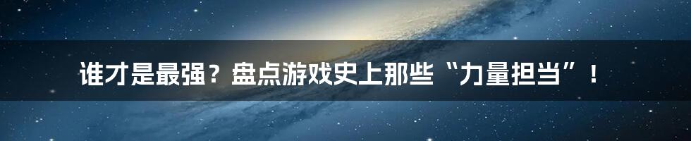 谁才是最强?盘点游戏史上那些“力量担当”!