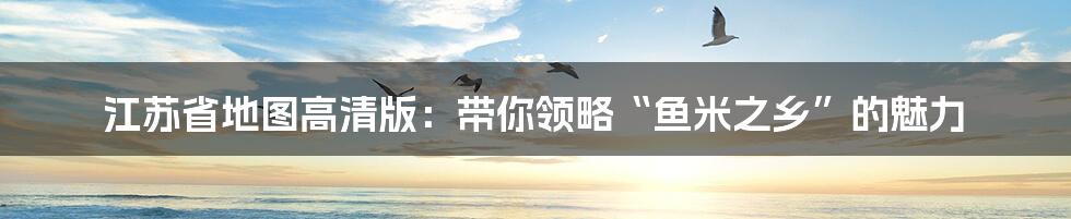 江苏省地图高清版：带你领略“鱼米之乡”的魅力