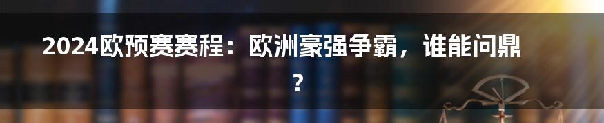 2024欧预赛赛程:欧洲豪强争霸,谁能问鼎?