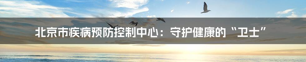 北京市疾病预防控制中心:守护健康的“卫士”