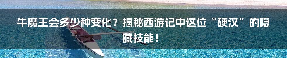 牛魔王会多少种变化?揭秘西游记中这位“硬汉”的隐藏技能!