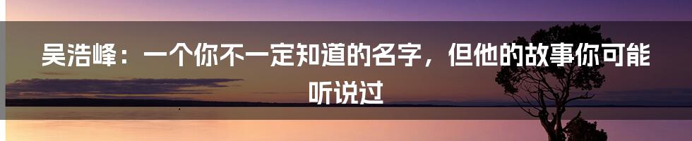 吴浩峰:一个你不一定知道的名字,但他的故事你可能听说过