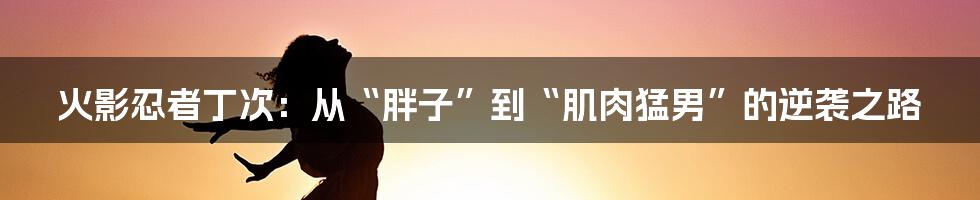 火影忍者丁次:从“胖子”到“肌肉猛男”的逆袭之路