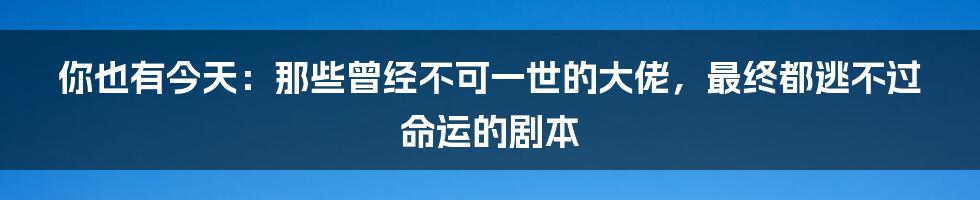 你也有今天:那些曾经不可一世的大佬,最终都逃不过命运的剧本