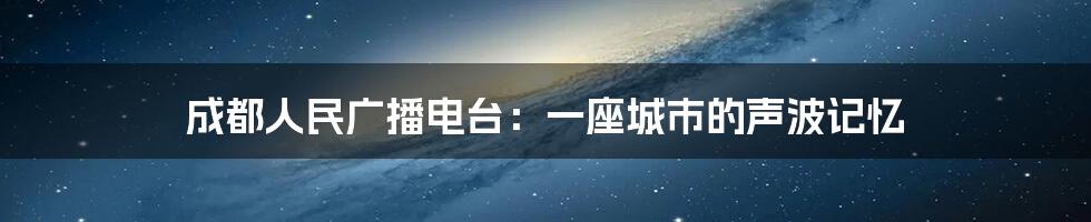 成都人民广播电台:一座城市的声波记忆