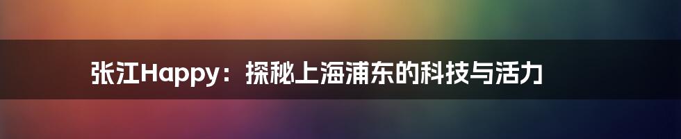 张江Happy:探秘上海浦东的科技与活力