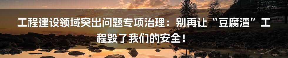 工程建设领域突出问题专项治理:别再让“豆腐渣”工程毁了我们的安全!