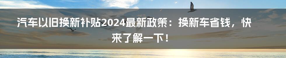 汽车以旧换新补贴2024最新政策:换新车省钱,快来了解一下!