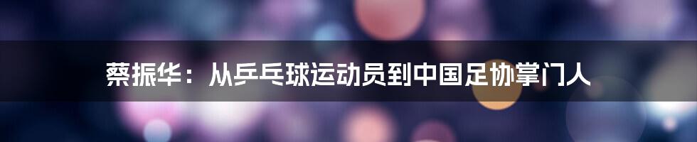 蔡振华:从乒乓球运动员到中国足协掌门人