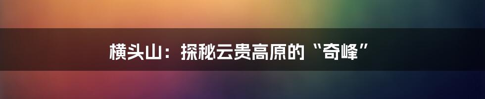 横头山：探秘云贵高原的“奇峰”