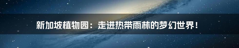 新加坡植物园:走进热带雨林的梦幻世界!