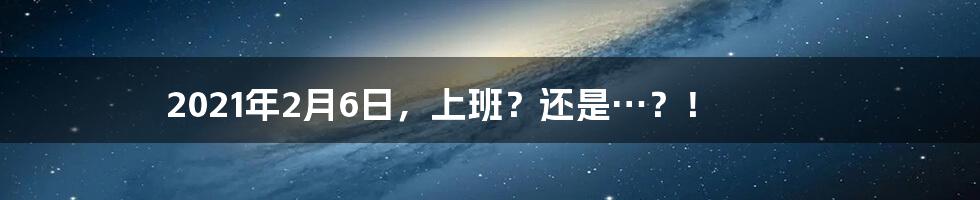 2021年2月6日,上班?还是…?!