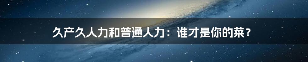 久产久人力和普通人力:谁才是你的菜?
