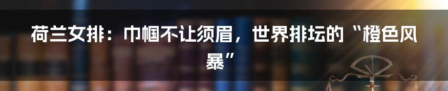 荷兰女排:巾帼不让须眉,世界排坛的“橙色风暴”