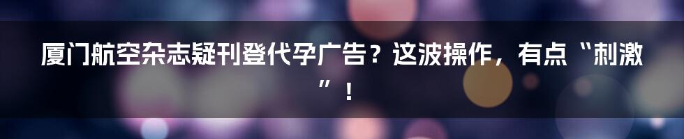 厦门航空杂志疑刊登代孕广告?这波操作,有点“刺激”!