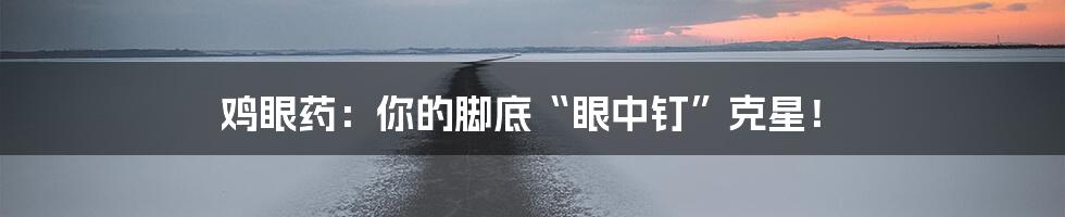 鸡眼药:你的脚底“眼中钉”克星!