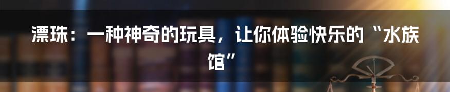 漂珠：一种神奇的玩具，让你体验快乐的“水族馆”