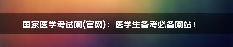 国家医学考试网(官网):医学生备考必备网站!