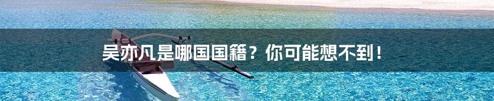 吴亦凡是哪国国籍?你可能想不到!