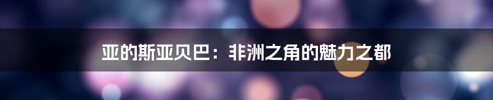 亚的斯亚贝巴:非洲之角的魅力之都