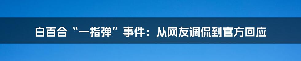 白百合“一指弹”事件:从网友调侃到官方回应