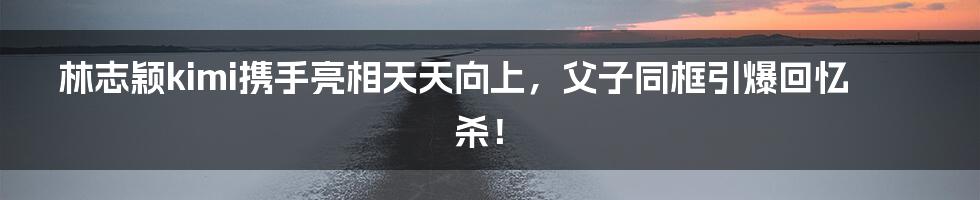 林志颖kimi携手亮相天天向上,父子同框引爆回忆杀!