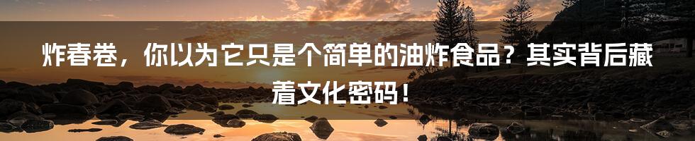 炸春卷,你以为它只是个简单的油炸食品?其实背后藏着文化密码!