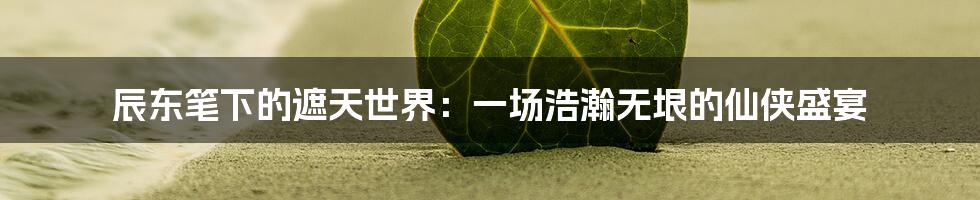 辰东笔下的遮天世界:一场浩瀚无垠的仙侠盛宴