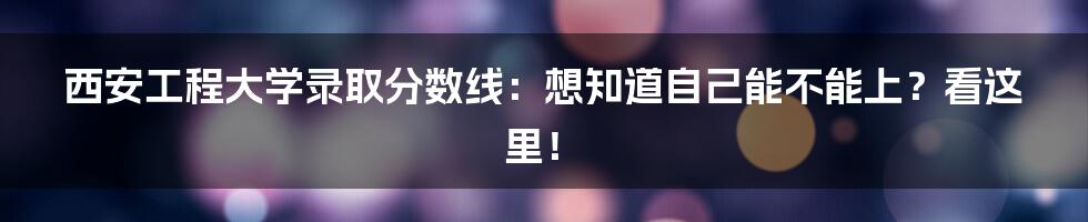 西安工程大学录取分数线:想知道自己能不能上?看这里!
