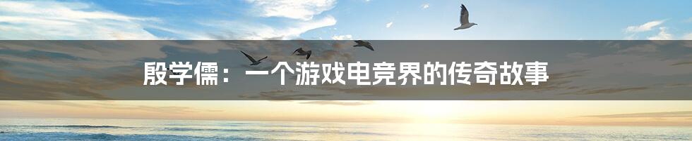 殷学儒:一个游戏电竞界的传奇故事