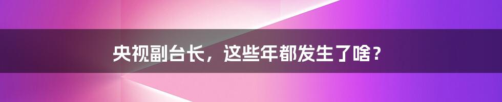 央视副台长,这些年都发生了啥?