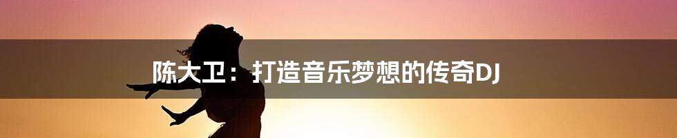 陈大卫:打造音乐梦想的传奇DJ