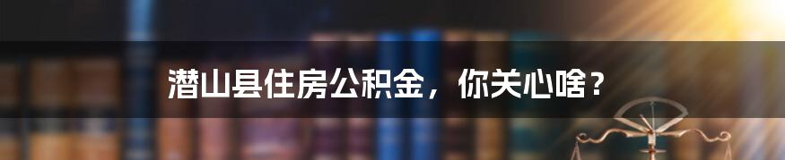 潜山县住房公积金,你关心啥?