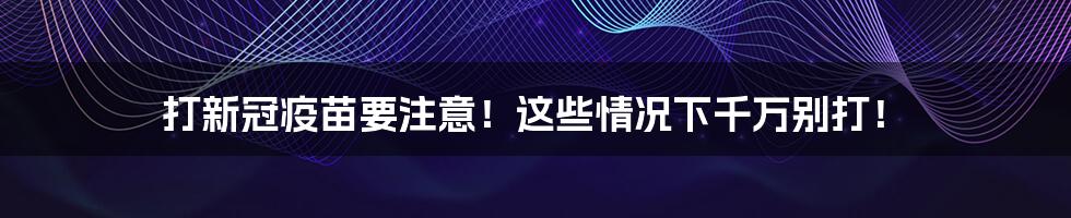 打新冠疫苗要注意!这些情况下千万别打!