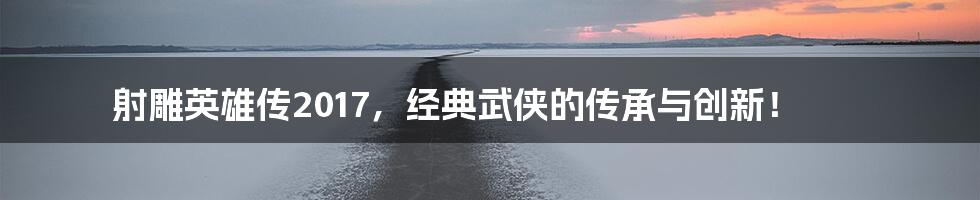 射雕英雄传2017,经典武侠的传承与创新!